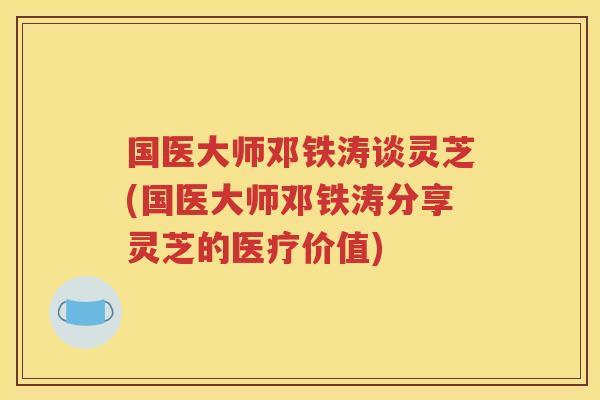 国医大师邓铁涛谈灵芝(国医大师邓铁涛分享灵芝的医疗价值)