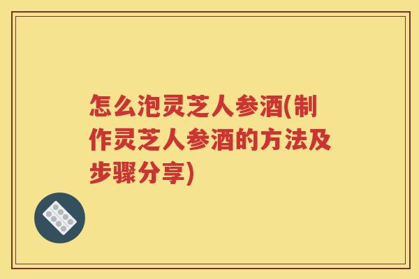 怎么泡灵芝人参酒(制作灵芝人参酒的方法及步骤分享)