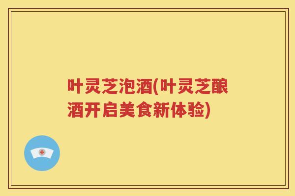 叶灵芝泡酒(叶灵芝酿酒开启美食新体验)