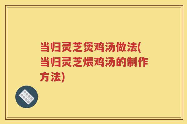 当归灵芝煲鸡汤做法(当归灵芝煨鸡汤的制作方法)