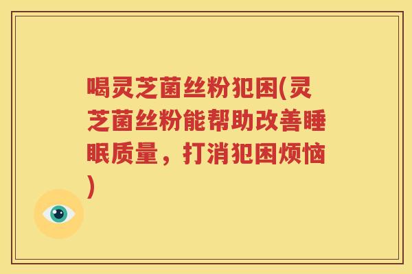 喝灵芝菌丝粉犯困(灵芝菌丝粉能帮助改善睡眠质量，打消犯困烦恼)