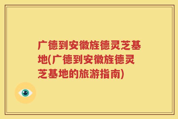 广德到安徽旌德灵芝基地(广德到安徽旌德灵芝基地的旅游指南)