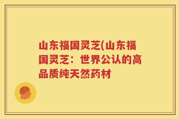 山东福国灵芝(山东福国灵芝：世界公认的高品质纯天然药材