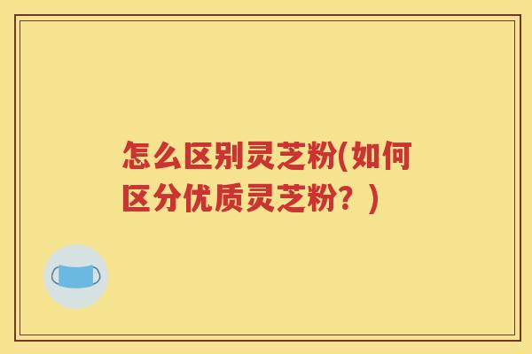 怎么区别灵芝粉(如何区分优质灵芝粉？)