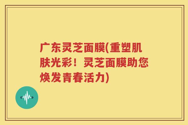 广东灵芝面膜(重塑肌肤光彩！灵芝面膜助您焕发青春活力)