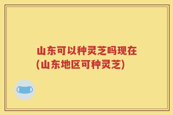 山东可以种灵芝吗现在(山东地区可种灵芝)