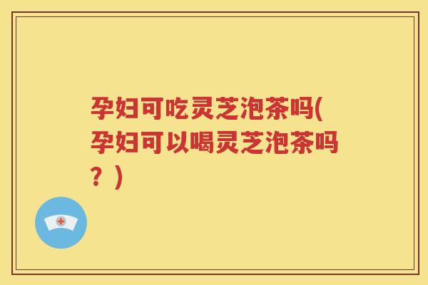 孕妇可吃灵芝泡茶吗(孕妇可以喝灵芝泡茶吗？)