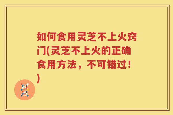 如何食用灵芝不上火窍门(灵芝不上火的正确食用方法，不可错过！)