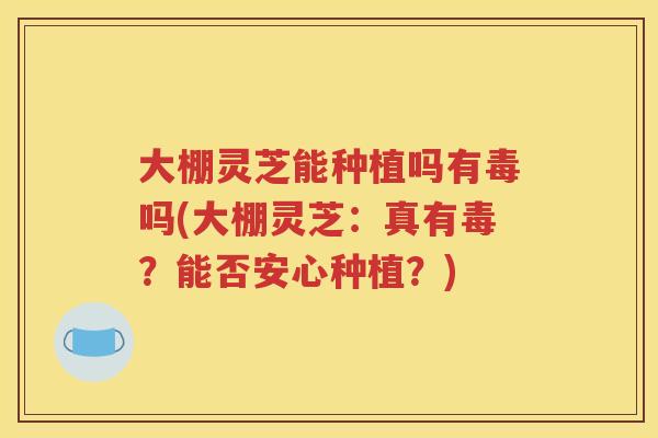 大棚灵芝能种植吗有毒吗(大棚灵芝：真有毒？能否安心种植？)