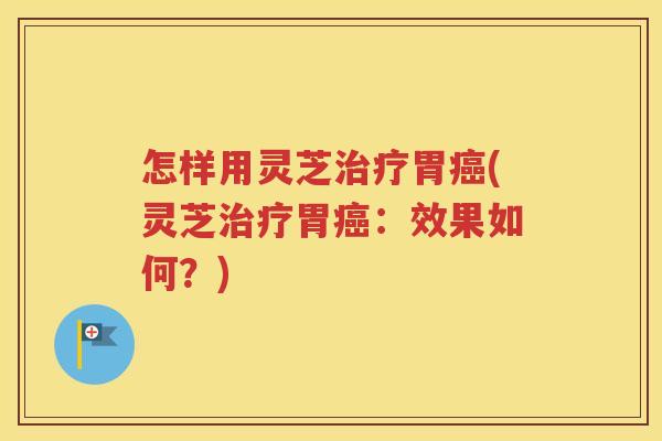 怎样用灵芝治疗胃癌(灵芝治疗胃癌：效果如何？)