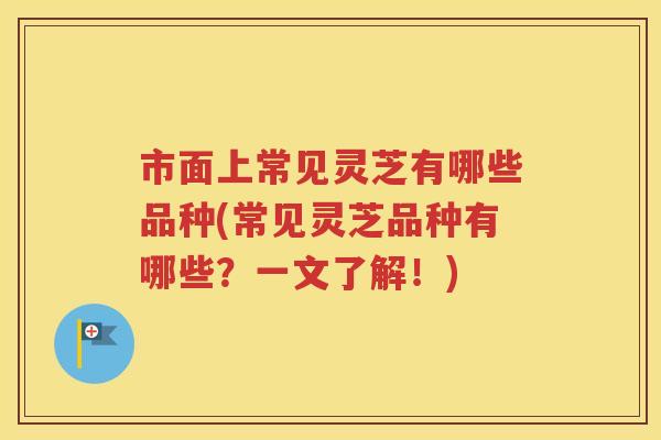 市面上常见灵芝有哪些品种(常见灵芝品种有哪些？一文了解！)