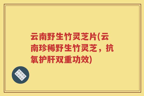 云南野生竹灵芝片(云南珍稀野生竹灵芝，抗氧护肝双重功效)
