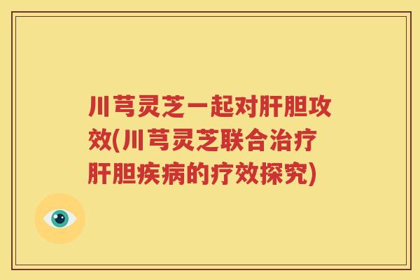 川芎灵芝一起对肝胆攻效(川芎灵芝联合治疗肝胆疾病的疗效探究)