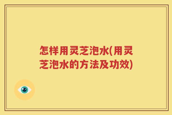 怎样用灵芝泡水(用灵芝泡水的方法及功效)