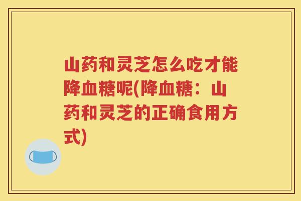 山药和灵芝怎么吃才能降血糖呢(降血糖：山药和灵芝的正确食用方式)