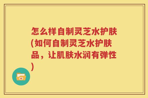 怎么样自制灵芝水护肤(如何自制灵芝水护肤品，让肌肤水润有弹性)