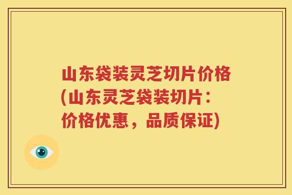 山东袋装灵芝切片价格(山东灵芝袋装切片：价格优惠，品质保证)