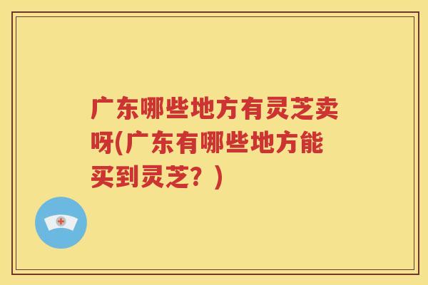 广东哪些地方有灵芝卖呀(广东有哪些地方能买到灵芝？)
