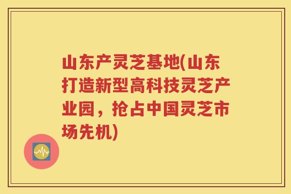 山东产灵芝基地(山东打造新型高科技灵芝产业园，抢占中国灵芝市场先机)