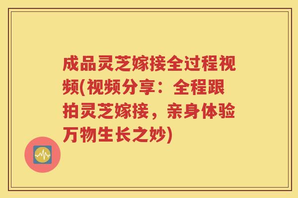 成品灵芝嫁接全过程视频(视频分享：全程跟拍灵芝嫁接，亲身体验万物生长之妙)