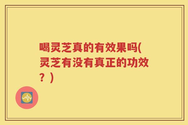 喝灵芝真的有效果吗(灵芝有没有真正的功效？)