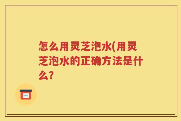 怎么用灵芝泡水(用灵芝泡水的正确方法是什么？