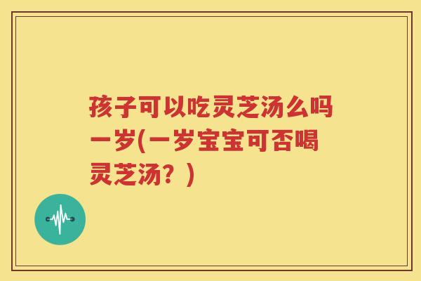 孩子可以吃灵芝汤么吗一岁(一岁宝宝可否喝灵芝汤？)