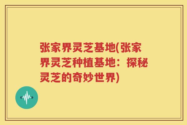 张家界灵芝基地(张家界灵芝种植基地：探秘灵芝的奇妙世界)