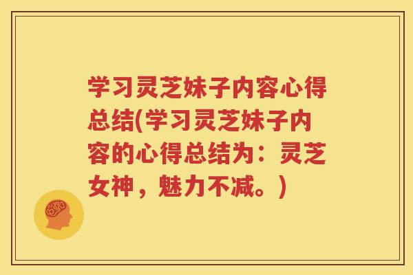 学习灵芝妹子内容心得总结(学习灵芝妹子内容的心得总结为：灵芝女神，魅力不减。)