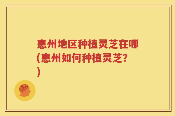 惠州地区种植灵芝在哪(惠州如何种植灵芝？)