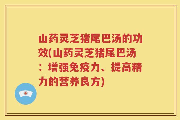 山药灵芝猪尾巴汤的功效(山药灵芝猪尾巴汤：增强免疫力、提高精力的营养良方)