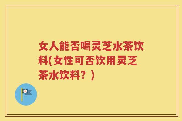 女人能否喝灵芝水茶饮料(女性可否饮用灵芝茶水饮料？)