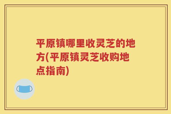 平原镇哪里收灵芝的地方(平原镇灵芝收购地点指南)