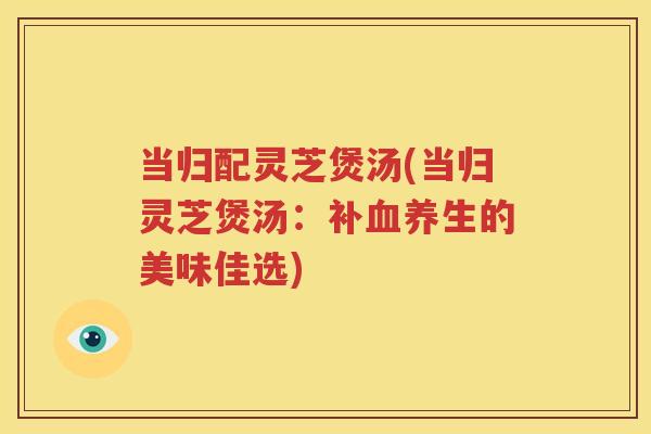 当归配灵芝煲汤(当归灵芝煲汤：补血养生的美味佳选)