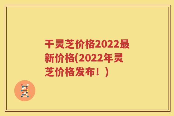 干灵芝价格2022最新价格(2022年灵芝价格发布！)