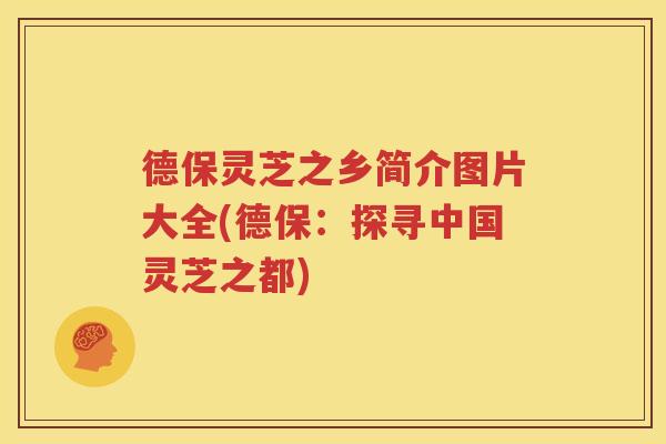 德保灵芝之乡简介图片大全(德保：探寻中国灵芝之都)
