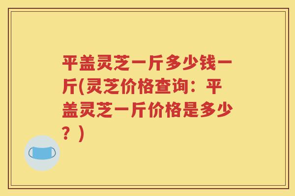 平盖灵芝一斤多少钱一斤(灵芝价格查询：平盖灵芝一斤价格是多少？)