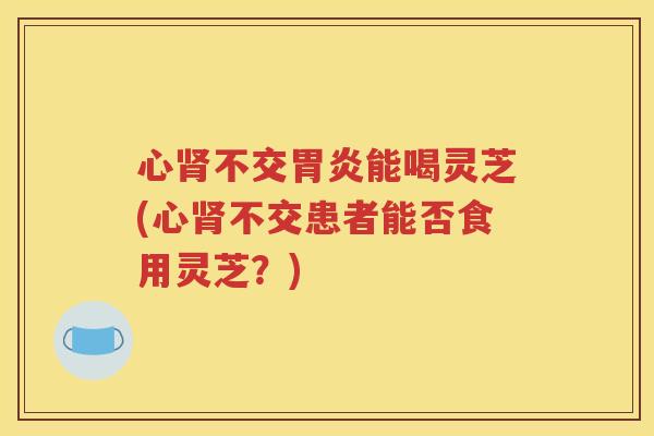 心肾不交胃炎能喝灵芝(心肾不交患者能否食用灵芝？)