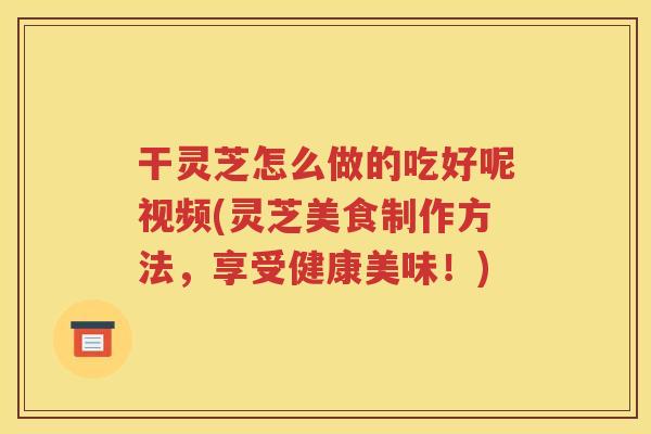 干灵芝怎么做的吃好呢视频(灵芝美食制作方法，享受健康美味！)