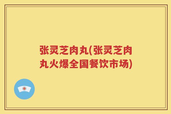 张灵芝肉丸(张灵芝肉丸火爆全国餐饮市场)