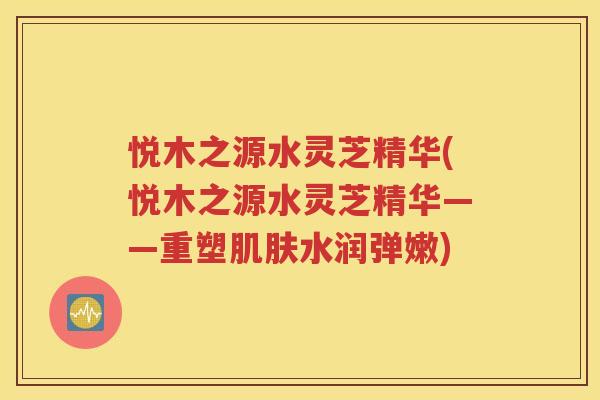 悦木之源水灵芝精华(悦木之源水灵芝精华——重塑肌肤水润弹嫩)
