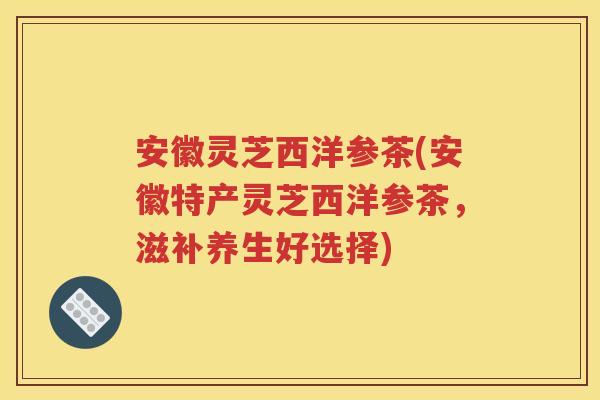 安徽灵芝西洋参茶(安徽特产灵芝西洋参茶，滋补养生好选择)