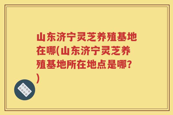 山东济宁灵芝养殖基地在哪(山东济宁灵芝养殖基地所在地点是哪？)