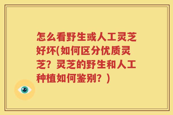 怎么看野生或人工灵芝好坏(如何区分优质灵芝？灵芝的野生和人工种植如何鉴别？)