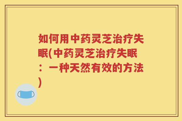 如何用中药灵芝治疗失眠(中药灵芝治疗失眠：一种天然有效的方法)
