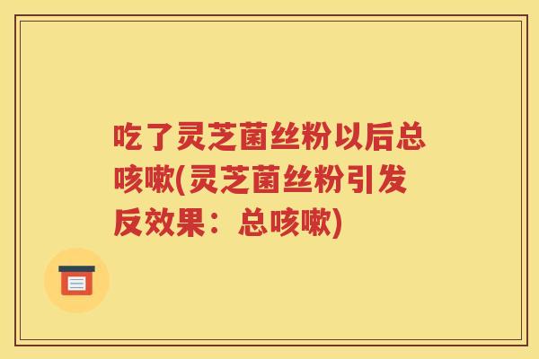 吃了灵芝菌丝粉以后总咳嗽(灵芝菌丝粉引发反效果：总咳嗽)