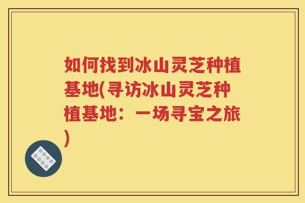 如何找到冰山灵芝种植基地(寻访冰山灵芝种植基地：一场寻宝之旅)