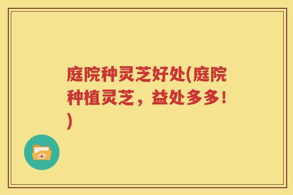 庭院种灵芝好处(庭院种植灵芝，益处多多！)