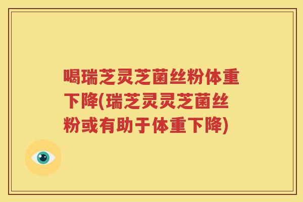 喝瑞芝灵芝菌丝粉体重下降(瑞芝灵灵芝菌丝粉或有助于体重下降)