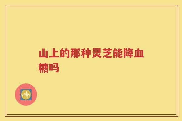 山上的那种灵芝能降血糖吗